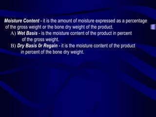 Moisture Content - it is the amount of moisture expressed as a percentage
of the gross weight or the bone dry weight of the product.
A) Wet Basis - is the moisture content of the product in percent
of the gross weight.
B) Dry Basis 0r Regain - it is the moisture content of the product
in percent of the bone dry weight.

 