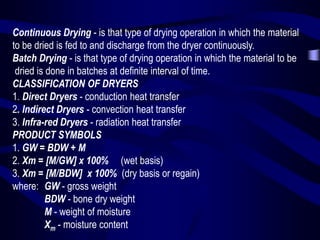Continuous Drying - is that type of drying operation in which the material
to be dried is fed to and discharge from the dryer continuously.
Batch Drying - is that type of drying operation in which the material to be
dried is done in batches at definite interval of time.
CLASSIFICATION OF DRYERS
1. Direct Dryers - conduction heat transfer
2. Indirect Dryers - convection heat transfer
3. Infra-red Dryers - radiation heat transfer
PRODUCT SYMBOLS
1. GW = BDW + M
2. Xm = [M/GW] x 100% (wet basis)
3. Xm = [M/BDW] x 100% (dry basis or regain)
where: GW - gross weight
BDW - bone dry weight
M - weight of moisture
Xm - moisture content

 