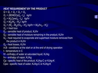 HEAT REQUIREMENT BY THE PRODUCT
Q = Q1 + Q2 + Q3 + Q4
Q1 = (BDW)Cp(tB - tA) kg/hr
Q2 = MBCpw(tB - tA) kg/hr
Q2 = MB(hfB - hfA) kg/hr
Q3 = (MA - MB)(hvB - hfA) kg/hr = MR(hvB - hfA)
Q4 = heat loss
Q1 - sensible heat of product, KJ/hr
Q2 - sensible heat of moisture remaining in the product, KJ/hr
Q3 - heat required to evaporate and superheat moisture removed from
the product in KJ/hr
Q4 - heat losses, KJ/hr
A,B - conditions at the start or at the end of drying operation
t - temperature in C
hf - enthalpy of water at saturated liquid, KJ/kg
hv - enthalpy of vapor, KJ/kg
Cp - specific heat of the product, KJ/kg-C or KJkg-K
Cpw - specific heat of water, KJ/kg-C or KJ/kg-K

 
