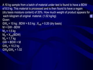 A 10 kg sample from a batch of material under test is found to have a BDW
of 8.5 kg. This material is processed and is then found to have a regain
(dry basis moisture content) of 20%. How much weight of product appears for
each kilogram of original material. (1.02 kg/kg)
Given:
GWA = 10 kg ; BDW = 8.5 kg ; XmB = 0.20 (dry basis)
M = GW - BDW
MA = 1.5 kg
MB = XmB(BDW)
MB = 1.7 kg
GW = BDW + M
GWB = 10.2 kg
GWB/GWA = 1.02

 