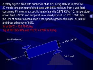 A rotary dryer is fired with bunker oil of 41 870 KJ/kg HHV is to produce
20 metric tons per hour of dried sand with 0.5% moisture from a wet feed
containing 7% moisture, specific heat of sand is 0.879 KJ/kg-C, temperature
of wet feed is 30C and temperature of dried product is 115C. Calculate
the L/hr of bunker oil consumed if the specific gravity of bunker oil is 0.90
and dryer efficiency of 60%.
hf at 30C = 125.79 KJ/kg
hg at 101.325 KPa and 115C = 2706.12 KJ/kg
Wet Feed (sand)

Dried sand

 