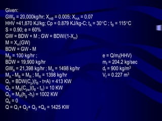 Given:
GWB = 20,000kg/hr; XmB = 0.005; XmA = 0.07
HHV =41,870 KJ/kg; Cp = 0.879 KJ/kg-C; tA = 30C ; tB = 115C
S = 0.90; e = 60%
GW = BDW + M ; GW = BDW/(1-Xm)
M = Xm(GW)
BDW = GW - M
MB = 100 kg/hr ;
e = Q/mf(HHV)
BDW = 19,900 kg/hr
mf = 204.2 kg/sec
GWA = 21,398 kg/hr ; MA = 1498 kg/hr
df = 900 kg/m3
MA - MB = MR ; MR = 1398 kg/hr
Vf = 0.227 m3
Q1 = BDW(Cp)(tB - t=A) = 413 KW
Vf = 227 Liters
Q2 = MB(Cpw)(tB - tA) = 10 KW
Q3 = MR(hg -hf) = 1002 KW
Q4 = 0
Q = Q1+ Q2+ Q3 +Q4 = 1425 KW

 