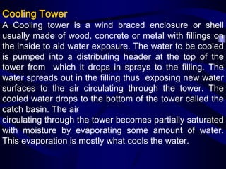 Cooling Tower

A Cooling tower is a wind braced enclosure or shell
usually made of wood, concrete or metal with fillings on
the inside to aid water exposure. The water to be cooled
is pumped into a distributing header at the top of the
tower from which it drops in sprays to the filling. The
water spreads out in the filling thus exposing new water
surfaces to the air circulating through the tower. The
cooled water drops to the bottom of the tower called the
catch basin. The air
circulating through the tower becomes partially saturated
with moisture by evaporating some amount of water.
This evaporation is mostly what cools the water.

 