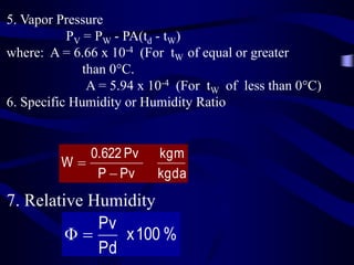 5. Vapor Pressure
PV = PW - PA(td - tW)
where: A = 6.66 x 10-4 (For tW of equal or greater
than 0C.
A = 5.94 x 10-4 (For tW of less than 0C)
6. Specific Humidity or Humidity Ratio

0.622 Pv
W
P  Pv

kgm
kgda

7. Relative Humidity
Pv
Φ
x 100 %
Pd

 