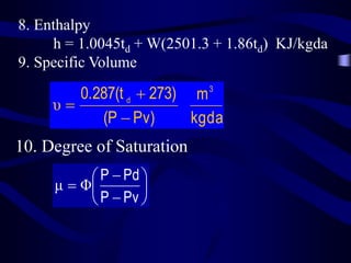 8. Enthalpy
h = 1.0045td + W(2501.3 + 1.86td) KJ/kgda
9. Specific Volume

0.287(t d  273) m 3
υ
(P  Pv)
kgda

10. Degree of Saturation
 P  Pd 
μ  Φ

 P  Pv 

 