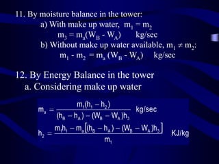 11. By moisture balance in the tower:
a) With make up water, m1 = m2
m3 = ma(WB - WA)
kg/sec
b) Without make up water available, m1  m2:
m1 - m2 = ma (WB - WA) kg/sec

12. By Energy Balance in the tower
a. Considering make up water
m1 (h1  h2 )
ma 
kg/sec
(hB  h A )  (WB  WA )h3

m1h1  ma (hB  h A )  (WB  WA )h3 
h2 
m1

KJ/kg

 