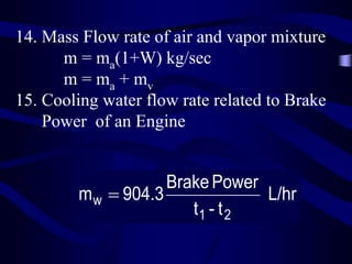 14. Mass Flow rate of air and vapor mixture
m = ma(1+W) kg/sec
m = ma + mv
15. Cooling water flow rate related to Brake
Power of an Engine

Brake Power
m w  904.3
L/hr
t1 - t 2

 