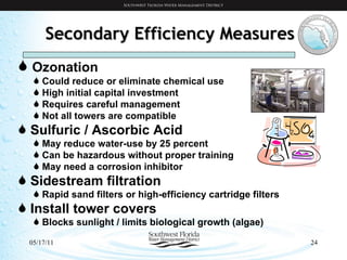 Secondary Efficiency Measures Ozonation Could reduce or eliminate chemical use High initial capital investment Requires careful management Not all towers are compatible Sulfuric / Ascorbic Acid May reduce water-use by 25 percent Can be hazardous without proper training May need a corrosion inhibitor Sidestream filtration Rapid sand filters or high-efficiency cartridge filters Install tower covers Blocks sunlight / limits biological growth (algae) 