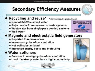 Secondary Efficiency Measures Recycling and reuse*  * (All may require pretreatment) Nonpotable/Reclaimed water Reject water from reverse osmosis systems Wastewater from single-pass cooling systems Well water Magnets and electrostatic field generators Reported to remove scale Increases cycles of concentration Not well substantiated Increased energy costs and biofouling Water softeners Success in raising cycles of concentration Used if make-up water has a high conductivity 