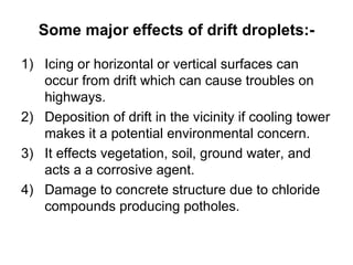 Some major effects of drift droplets:- Icing or horizontal or vertical surfaces can occur from drift which can cause troubles on highways. Deposition of drift in the vicinity if cooling tower makes it a potential environmental concern. It effects vegetation, soil, ground water, and acts a a corrosive agent. Damage to concrete structure due to chloride compounds producing potholes.
