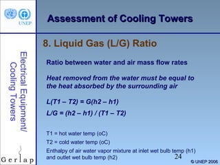 AAsssseessssmmeenntt ooff CCoooolliinngg TToowweerrss 
24 
© UUNNEEPP 22000066 
8. Liquid Gas (L/G) Ratio 
Electrical Equipment/ 
Cooling Towers 
Ratio between water and air mass flow rates 
Heat removed from the water must be equal to 
the heat absorbed by the surrounding air 
L(T1 – T2) = G(h2 – h1) 
L/G = (h2 – h1) / (T1 – T2) 
T1 = hot water temp (oC) 
T2 = cold water temp (oC) 
Enthalpy of air water vapor mixture at inlet wet bulb temp (h1) 
and outlet wet bulb temp (h2) 
 
