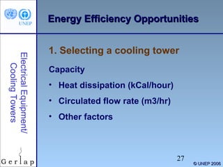 EEnneerrggyy EEffffiicciieennccyy OOppppoorrttuunniittiieess 
27 
© UUNNEEPP 22000066 
1. Selecting a cooling tower 
Electrical Equipment/ 
Cooling Towers 
Capacity 
• Heat dissipation (kCal/hour) 
• Circulated flow rate (m3/hr) 
• Other factors 
 