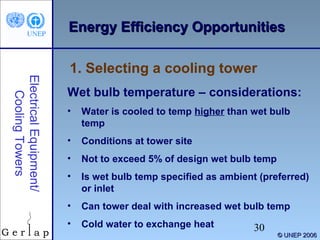 EEnneerrggyy EEffffiicciieennccyy OOppppoorrttuunniittiieess 
1. Selecting a cooling tower 
Electrical Equipment/ 
30 
© UUNNEEPP 22000066 
Cooling Towers 
Wet bulb temperature – considerations: 
• Water is cooled to temp higher than wet bulb 
temp 
• Conditions at tower site 
• Not to exceed 5% of design wet bulb temp 
• Is wet bulb temp specified as ambient (preferred) 
or inlet 
• Can tower deal with increased wet bulb temp 
• Cold water to exchange heat 
 