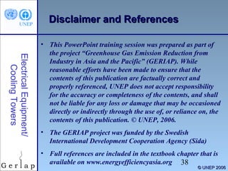 38 
© UUNNEEPP 22000066 
Diissccllaaiimmeerr aanndd RReeffeerreenncceess 
Electrical Equipment/ 
Cooling Towers 
• This PowerPoint training session was prepared as part of 
the project “Greenhouse Gas Emission Reduction from 
Industry in Asia and the Pacific” (GERIAP). While 
reasonable efforts have been made to ensure that the 
contents of this publication are factually correct and 
properly referenced, UNEP does not accept responsibility 
for the accuracy or completeness of the contents, and shall 
not be liable for any loss or damage that may be occasioned 
directly or indirectly through the use of, or reliance on, the 
contents of this publication. © UNEP, 2006. 
• The GERIAP project was funded by the Swedish 
International Development Cooperation Agency (Sida) 
• Full references are included in the textbook chapter that is 
available on www.energyefficiencyasia.org 
