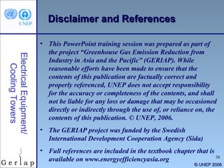 © UNEP 2006 Disclaimer and References Electrical Equipment/ Cooling Towers This PowerPoint training session was prepared as part of the project “Greenhouse Gas Emission Reduction from Industry in Asia and the Pacific” (GERIAP). While reasonable efforts have been made to ensure that the contents of this publication are factually correct and properly referenced, UNEP does not accept responsibility for the accuracy or completeness of the contents, and shall not be liable for any loss or damage that may be occasioned directly or indirectly through the use of, or reliance on, the contents of this publication. © UNEP, 2006. The GERIAP project was funded by the Swedish International Development Cooperation Agency (Sida) Full references are included in the textbook chapter that is available on www.energyefficiencyasia.org 