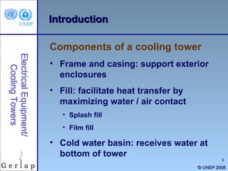 ©  UNEP 2006 Introduction Frame and casing: support exterior enclosures Fill: facilitate heat transfer by maximizing water / air contact Splash fill Film fill Cold water basin: receives water at bottom of tower Components of a cooling tower Electrical Equipment/ Cooling Towers 