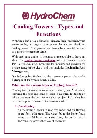Cooling Towers - Types and
Functions
With the onset of Legionnaires’ disease, there has been, what
seems to be, an urgent requirement for a close check on
cooling towers. The government themselves have taken it up
as a priority to curb the same.
With such a scenario, it becomes a prerequisite to have an
idea of a cooling water treatment service provider. Since
1977, HydroChem has been into the industry and provides for
a wide range of services, and that includes Legionella Risk
Management.
But before going further into the treatment process, let’s take
a glimpse of the types of such towers.
What are the various types of Cooling Towers?
Cooling towers come in various sizes and types. And hence,
knowing the pros and cons of each is essential to decide on
which one suits the best for any given project. Following is a
brief description of some of the various kinds.
1. Crossflowing
As the name suggests, it involves water and air flowing
in the form of a cross. The water fed to the boiler flows
vertically. While at the same time, the air is let in
horizontally, across the flow of the water.
 