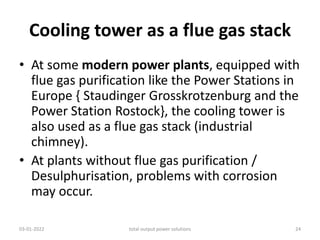 Cooling tower as a flue gas stack
• At some modern power plants, equipped with
flue gas purification like the Power Stations in
Europe { Staudinger Grosskrotzenburg and the
Power Station Rostock}, the cooling tower is
also used as a flue gas stack (industrial
chimney).
• At plants without flue gas purification /
Desulphurisation, problems with corrosion
may occur.
03-01-2022 total output power solutions 24
 