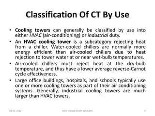 Classification Of CT By Use
• Cooling towers can generally be classified by use into
either HVAC (air-conditioning) or industrial duty.
• An HVAC cooling tower is a subcategory rejecting heat
from a chiller. Water-cooled chillers are normally more
energy efficient than air-cooled chillers due to heat
rejection to tower water at or near wet-bulb temperatures.
• Air-cooled chillers must reject heat at the dry-bulb
temperature, and thus have a lower average reverse-Carnot
cycle effectiveness.
• Large office buildings, hospitals, and schools typically use
one or more cooling towers as part of their air conditioning
systems. Generally, industrial cooling towers are much
larger than HVAC towers.
03-01-2022 total output power solutions 6
 