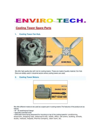 Cooling Tower Spare Parts
1. Cooling Tower Fan Hub.
We offer high quality disc with hub for cooling towers. These are made of quality material. Our Hub
Discs are widely used in industrial sectors where cooling towers are used.
2. Cooling Tower Motors
We offer different motors to be used as a spare part in cooling towers.The features of the product are as
follows:
• IP - 55 weatherproof design
• Specially extended shaft
• EN8 steel frame facing downward for mounting on top of the cooling towerAir conditioning,
showroom, shopping mall, restaurant & bar, hotels, office, call centre, building, schools,
studio, institute, hospital, Pharma Company, clean room, etc.
 