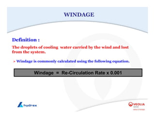WINDAGE
WINDAGE
¾ Windage is commonly calculated using the following equation.
Definition :
The droplets of cooling water carried by the wind and lost
from the system.
Windage = Re-Circulation Rate x 0.001
 