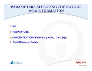 ™ PH
™ TEMPRATURE.
™ CONCENTRATION OF IONS e.g HCO3
- , Ca+2 , Mg+2
™ Total Dissolved Solids.
PARAMETERS AFFECTING THE RATE OF
SCALE FORMATION
 