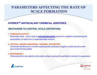 PARAMETERS AFFECTING THE RATE OF
SCALE FORMATION
HYDREXTM ANTISCALANT CHEMICAL ADDITIVES.
(MECHANISM TO CONTROL SCALE DEPOSITION)
1. THRESHOLD EFFECT
Chemicals which , when used is sub-stoichiometric amount is capable of preventing the
precipitation of salts from a supersaturated solution.
2. CRYSTAL GROWTH INHIBITION / CRYSRAL DISTORTION.
Chemical interference to normal crystal growth produces irregular crystal structure with
poor scale forming ability
3. DISPERSANCY :
Chemical which can adsorb onto scale surface causing the particles to remain in suspension.
 