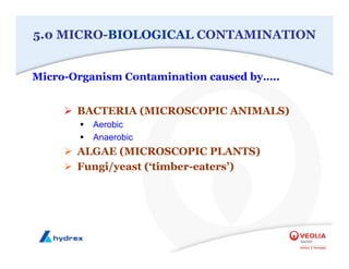 5.0 MICRO-BIOLOGICAL CONTAMINATION
¾ BACTERIA (MICROSCOPIC ANIMALS)
ƒ Aerobic
ƒ Anaerobic
¾ ALGAE (MICROSCOPIC PLANTS)
¾ Fungi/yeast (‘timber-eaters’)
Micro-Organism Contamination caused by…..
 