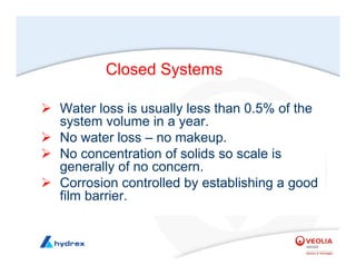 Closed Systems
¾ Water loss is usually less than 0.5% of the
system volume in a year.
¾ No water loss – no makeup.
¾ No concentration of solids so scale is
generally of no concern.
¾ Corrosion controlled by establishing a good
film barrier.
 