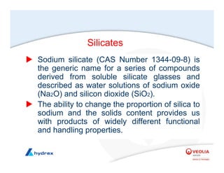 Silicates
X Sodium silicate (CAS Number 1344-09-8) is
the generic name for a series of compounds
derived from soluble silicate glasses and
described as water solutions of sodium oxide
(Na2O) and silicon dioxide (SiO2).
X The ability to change the proportion of silica to
sodium and the solids content provides us
with products of widely different functional
and handling properties.
 