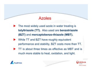 X The most widely used azole in water treating is
tolyltriazole (TT). Also used are benzotriazole
(BZT) and mercaptobenzo-thiazole (MBT).
X While TT and BZT have roughly equivalent
performance and stability, BZT costs more than TT.
X TT is about three times as effective as MBT and is
much more stable to heat, oxidation, and light.
Azoles
 