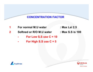 1 For normal M.U water : Max Lsi 2.5
2 Softned or R/O M.U water : Max S.S is 100
- For Low S.S use C = 10
- For High S.S use C = 5
CONCENTRATION FACTOR
 
