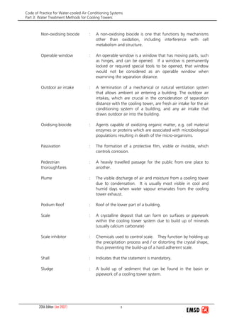 Code of Practice for Water-cooled Air Conditioning Systems
Part 3: Water Treatment Methods for Cooling Towers
2006 Edition (Jan 2007) x
Non-oxidising biocide : A non-oxidising biocide is one that functions by mechanisms
other than oxidation, including interference with cell
metabolism and structure.
Operable window : An operable window is a window that has moving parts, such
as hinges, and can be opened. If a window is permanently
locked or required special tools to be opened, that window
would not be considered as an operable window when
examining the separation distance.
Outdoor air intake : A termination of a mechanical or natural ventilation system
that allows ambient air entering a building. The outdoor air
intakes, which are crucial in the consideration of separation
distance with the cooling tower, are fresh air intake for the air
conditioning system of a building, and any air intake that
draws outdoor air into the building.
Oxidising biocide : Agents capable of oxidizing organic matter, e.g. cell material
enzymes or proteins which are associated with microbiological
populations resulting in death of the micro-organisms.
Passivation : The formation of a protective film, visible or invisible, which
controls corrosion.
Pedestrian
thoroughfares
: A heavily travelled passage for the public from one place to
another.
Plume : The visible discharge of air and moisture from a cooling tower
due to condensation. It is usually most visible in cool and
humid days when water vapour emanates from the cooling
tower exhaust.
Podium Roof : Roof of the lower part of a building.
Scale : A crystalline deposit that can form on surfaces or pipework
within the cooling tower system due to build up of minerals
(usually calcium carbonate)
Scale inhibitor : Chemicals used to control scale. They function by holding up
the precipitation process and / or distorting the crystal shape,
thus preventing the build-up of a hard adherent scale.
Shall : Indicates that the statement is mandatory.
Sludge : A build up of sediment that can be found in the basin or
pipework of a cooling tower system.
 