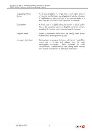 Code of Practice for Water-cooled Air Conditioning Systems
Part 3: Water Treatment Methods for Cooling Towers
2006 Edition (Jan 2007) xi
Slug dosing / Shock
dosing
: The process of adding in a single dose a much higher amount
of chemical biocide than is normally applied, with the intention
of rapidly raising the concentration of biocide in the water to a
level expected to kill most of the organisms in the water.
Spray nozzle : A device used in an open distribution system to break up the
flow of the circulating water into droplets, and effect uniform
spreading of the water over the wetted area of the tower.
Stagnant water : Pockets of motionless water within the cooling tower system
that can allow microorganisms to grow.
Temporary shut-down : Cooling tower temporarily shut-down is the entire / part of the
system not in function and isolated from the main
water-cooled condenser / heat exchanger to avoid
contamination. Standby unit(s) with cooling water running
once a week is not defined as temporary shut-down.
 