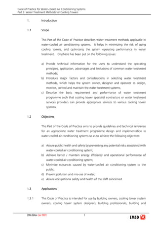 Code of Practice for Water-cooled Air Conditioning Systems
Part 3: Water Treatment Methods for Cooling Towers
2006 Edition 1(Jan 2007)
1. Introduction
1.1 Scope
This Part of the Code of Practice describes water treatment methods applicable in
water-cooled air conditioning systems. It helps in minimizing the risk of using
cooling towers, and optimizing the system operating performance in water
treatment. Emphasis has been put on the following issues:
a) Provide technical information for the users to understand the operating
principles, application, advantages and limitations of common water treatment
methods;
b) Introduce major factors and considerations in selecting water treatment
methods, which helps the system owner, designer and operator to design,
monitor, control and maintain the water treatment systems;
c) Describe the basic requirement and performance of water treatment
programme such that cooling tower specialist contractors or water treatment
services providers can provide appropriate services to various cooling tower
systems.
1.2 Objectives
This Part of the Code of Practice aims to provide guidelines and technical reference
for an appropriate water treatment programme design and implementation in
water-cooled air conditioning systems so as to achieve the following objectives:
a) Assure public health and safety by preventing any potential risks associated with
water-cooled air conditioning system;
b) Achieve better / maintain energy efficiency and operational performance of
water-cooled air conditioning system;
c) Minimize nuisances caused by water-cooled air conditioning system to the
public;
d) Prevent pollution and mis-use of water;
e) Assure occupational safety and health of the staff concerned.
1.3 Applications
1.3.1 This Code of Practice is intended for use by building owners, cooling tower system
owners, cooling tower system designers, building professionals, building and
 