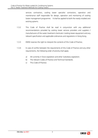 Code of Practice for Water-cooled Air Conditioning Systems
Part 3: Water Treatment Methods for Cooling Towers
2006 Edition (Jan 2007) 2
services contractors, cooling tower specialist contractors, operation and
maintenance staff responsible for design, operation and monitoring of cooling
tower management programme. It shall be applied to both the newly installed and
existing systems.
1.3.2 This Code of Practice shall be read in conjunction with any additional
recommendations provided by cooling tower services providers and suppliers /
manufacturers of the water treatment chemicals / cooling tower equipment and any
relevant specification and applicable ordinances and regulations in Hong Kong.
1.3.3 EMSD reserves the right to interpret the contents of this Code of Practice.
1.3.4 In case of conflict between the requirements of this Code of Practice and any other
requirements, the following order of priority shall apply:
a) All currently in force Legislation and other Subsidiary Legislation.
b) The relevant Codes of Practice and Technical Standards.
c) This Code of Practice.
 