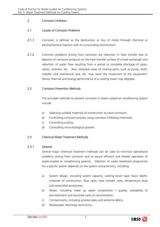 Code of Practice for Water-cooled Air Conditioning Systems
Part 3: Water Treatment Methods for Cooling Towers
2006 Edition (Jan 2007) 3
2. Corrosion Inhibition
2.1 Causes of Corrosion Problems
2.1.1 Corrosion is defined as the destruction or loss of metal through chemical or
electrochemical reaction with its surrounding environment.
2.1.2 Common problems arising from corrosion are reduction in heat transfer due to
deposits of corrosion products on the heat transfer surface of a heat exchanger and
reduction of water flow resulting from a partial or complete blockage of pipes,
valves, strainers, etc. Also, excessive wear of moving parts, such as pump, shaft,
impeller and mechanical seal, etc. may resist the movement of the equipment.
Hence, thermal and energy performance of a cooling tower may degrade.
2.2 Corrosion Prevention Methods
The principle methods to prevent corrosion in water-cooled air conditioning system
include:
a) Selecting suitable materials of construction to resist corrosion;
b) Controlling corrosion process using corrosion inhibiting chemicals;
c) Controlling scaling;
d) Controlling micro-biological growth.
2.3 Chemical Water Treatment Methods
2.3.1 General
Several major chemical treatment methods can be used to minimize operational
problems arising from corrosion and to assure efficient and reliable operation of
water-cooled air conditioning systems. Selection of water treatment programme
for a specific system depends on the system characteristics, including:
a) System design, including system capacity, cooling tower type, basin depth,
materials of construction, flow rates, heat transfer rates, temperature drop
and associated accessories;
b) Water, including make up water composition / quality, availability of
pre-treatment and assumed cycle of concentration;
c) Contaminants, including process leaks and airborne debris;
d) Wastewater discharge restrictions;
 