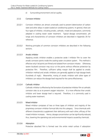 Code of Practice for Water-cooled Air Conditioning Systems
Part 3: Water Treatment Methods for Cooling Towers
2006 Edition (Jan 2007) 4
e) Surrounding environment and air quality.
2.3.2 Corrosion Inhibitor
2.3.2.1 Corrosion inhibitors are almost universally used to prevent deterioration of carbon
steel and other alloys in water-cooled air conditioning systems. In general, there are
four types of inhibitor, including anodic, cathodic, mixed and adsorption, commonly
adopted in cooling tower water treatment. Typical dosage concentration, pH
range and characteristics of corrosion inhibitors are described in Appendix 3A for
reference.
2.3.2.2 Working principles of common corrosion inhibitors are described in the following
sections.
2.3.2.3 Anodic inhibitor
Applying anodic inhibitor enables a protective oxide / inhibitor film to cover the
anodic corrosion points inside the cooling water circulation system. This method is
effective only if all points are filmed and isolated from corrosion initiator. Otherwise,
severe localized corrosion may occur at the points without effective protection by
protective film. Therefore, sufficient safety margin shall be applied to anodic
inhibition method and anodic inhibitors are generally applied at high dosage levels
(hundreds of mg/L). Meanwhile, mixing of anodic inhibitor with other types of
inhibitors can reduce the dosage level required for the same effectiveness.
2.3.2.4 Cathodic inhibitor
Cathodic inhibitor is effective by the formation of protective inhibitor film at cathodic
corrosion sites so as to prevent oxygen reduction. It is more effective than anodic
inhibitor and lower dosage level is required. Therefore, it is commonly used in
cooling water treatment.
2.3.2.5 Mixed inhibitor
Mixed inhibitor composes of two or three types of inhibitor and majority of the
proprietary corrosion inhibitor formula falls into this category. Since chemicals with
different characteristics supplement their deficiency with each other, efficacy of the
mixed inhibitor increases. Hence, dosage concentration can be significantly reduced,
thus, lowering the operating cost and environmental impacts caused by chemicals.
2.3.2.6 Adsorption
Protective absorbed film is formed over the entire metal surface if adsorption
 