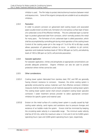 Code of Practice for Water-cooled Air Conditioning Systems
Part 3: Water Treatment Methods for Cooling Towers
2006 Edition (Jan 2007) 5
inhibitor is used. The film helps to protect electrochemical reactions between metal
and aqueous ions. Some of the organic compounds are suitable to act as adsorption
inhibitors.
2.3.3 Passivation
In order to prevent corrosion on galvanized steel cooling towers and associated
pipes (usually known as white rust), formation of a non-porous surface layer of basic
zinc carbonate is one of the effective methods. The zinc carbonate layer is a barrier
layer to protect galvanized steel from corrosion, which normally protects the metal
for many years. The formation of zinc carbonate layer is called passivation, which
shall be accomplished by controlling pH during initial operation of the cooling tower.
Control of the cooling water pH in the range of 7 to 8 for 45 to 60 days usually
allows passivation of galvanized surfaces to occur. In addition to pH control,
operation and moderate hardness levels of 100 to 300 ppm as CaCO3 and alkalinity
levels of 100 to 300 ppm as CaCO3 will promote passivation.
2.3.4 Seawater application
For seawater application, nitrites and phosphates at appropriate concentrations can
provide adequate protection. Organic inhibitors can also be used to provide
protection where nitrites cannot be used.
2.3.5 Other considerations
2.3.5.1 Cooling tower system fabricated from stainless steel, PVC and FRP are generally
having inherent resistance to corrosion. However, the entire cooling system is
generally constructed by various materials such that effective corrosion inhibition
measures shall be implemented to suit all materials exposed to cooling tower system.
The cooling tower system owner shall consult competent cooling tower specialist
contractor / water treatment services provider to select appropriate corrosion
inhibitors for specific system and material used.
2.3.5.2 Erosion on the metal surface of a cooling tower system is usually caused by high
cooling water velocity, sand ingress and cavitations due to pressure changes and
existence of air bubble inside the system. Erosion shall be minimized by keeping
the circulating water velocity in a reasonable range. The minimum water velocity
shall be of 0.9 m/s, while the maximum value is 3 m/s and 4 m/s for 6,000 system
operating hours / year and 3,000 system operating hours / year, respectively.
 