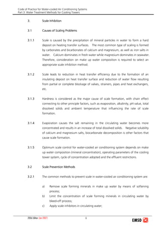 Code of Practice for Water-cooled Air Conditioning Systems
Part 3: Water Treatment Methods for Cooling Towers
2006 Edition (Jan 2007) 6
3. Scale Inhibition
3.1 Causes of Scaling Problems
3.1.1 Scale is caused by the precipitation of mineral particles in water to form a hard
deposit on heating transfer surfaces. The most common type of scaling is formed
by carbonates and bicarbonates of calcium and magnesium, as well as iron salts in
water. Calcium dominates in fresh water while magnesium dominates in seawater.
Therefore, consideration on make up water composition is required to select an
appropriate scale inhibition method.
3.1.2 Scale leads to reduction in heat transfer efficiency due to the formation of an
insulating deposit on heat transfer surface and reduction of water flow resulting
from partial or complete blockage of valves, strainers, pipes and heat exchangers,
etc.
3.1.3 Hardness is considered as the major cause of scale formation, with chain effect
connecting to other principle factors, such as evaporation, alkalinity, pH value, total
dissolved solids and ambient temperature that influencing the rate of scale
formation.
3.1.4 Evaporation causes the salt remaining in the circulating water becomes more
concentrated and results in an increase of total dissolved solids. Negative solubility
of calcium and magnesium salts, biocarbonate decomposition is other factors that
cause scale formation.
3.1.5 Optimum scale control for water-cooled air conditioning system depends on make
up water composition (mineral concentration), operating parameters of the cooling
tower system, cycle of concentration adopted and the effluent restrictions.
3.2 Scale Prevention Methods
3.2.1 The common methods to prevent scale in water-cooled air conditioning system are:
a) Remove scale forming minerals in make up water by means of softening
process;
b) Limit the concentration of scale forming minerals in circulating water by
bleed-off process;
c) Apply scale inhibitors in circulating water;
 