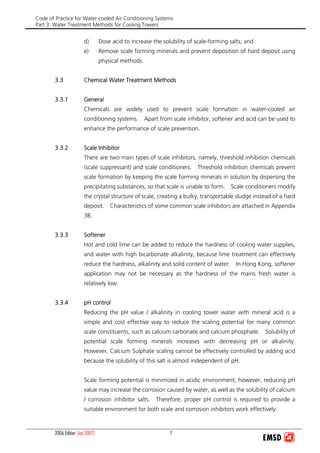 Code of Practice for Water-cooled Air Conditioning Systems
Part 3: Water Treatment Methods for Cooling Towers
2006 Edition (Jan 2007) 7
d) Dose acid to increase the solubility of scale-forming salts; and
e) Remove scale forming minerals and prevent deposition of hard deposit using
physical methods.
3.3 Chemical Water Treatment Methods
3.3.1 General
Chemicals are widely used to prevent scale formation in water-cooled air
conditioning systems. Apart from scale inhibitor, softener and acid can be used to
enhance the performance of scale prevention.
3.3.2 Scale Inhibitor
There are two main types of scale inhibitors, namely, threshold inhibition chemicals
(scale suppressant) and scale conditioners. Threshold inhibition chemicals prevent
scale formation by keeping the scale forming minerals in solution by dispersing the
precipitating substances, so that scale is unable to form. Scale conditioners modify
the crystal structure of scale, creating a bulky, transportable sludge instead of a hard
deposit. Characteristics of some common scale inhibitors are attached in Appendix
3B.
3.3.3 Softener
Hot and cold lime can be added to reduce the hardness of cooling water supplies,
and water with high bicarbonate alkalinity, because lime treatment can effectively
reduce the hardness, alkalinity and solid content of water. In Hong Kong, softener
application may not be necessary as the hardness of the mains fresh water is
relatively low.
3.3.4 pH control
Reducing the pH value / alkalinity in cooling tower water with mineral acid is a
simple and cost effective way to reduce the scaling potential for many common
scale constituents, such as calcium carbonate and calcium phosphate. Solubility of
potential scale forming minerals increases with decreasing pH or alkalinity.
However, Calcium Sulphate scaling cannot be effectively controlled by adding acid
because the solubility of this salt is almost independent of pH.
Scale forming potential is minimized in acidic environment; however, reducing pH
value may increase the corrosion caused by water, as well as the solubility of calcium
/ corrosion inhibitor salts. Therefore, proper pH control is required to provide a
suitable environment for both scale and corrosion inhibitors work effectively.
 