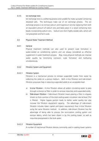 Code of Practice for Water-cooled Air Conditioning Systems
Part 3: Water Treatment Methods for Cooling Towers
2006 Edition (Jan 2007) 8
3.3.5 Ion exchange resin
Ion exchange resin is a softening process and suitable for make up water containing
dissolved salts. The techniques make use of ion exchange process. The ion
exchange process is to remove calcium and magnesium ions by replacing them with
an equivalent amount of sodium ions and takes place in a vessel containing resin
beads incorporating sodium ions. Sodium ions form highly soluble salts, which will
not precipitate and form scale.
3.4 Physical Water Treatment Method
3.4.1 General
Physical treatment methods can also used to prevent scale formation in
water-cooled air conditioning systems and are always considered as effective
supplement in water treatment process. Also, many physical methods can improve
water quality by minimizing corrosion, scale formation and biofouling
simultaneously.
3.4.2 Filtration System and Equipment
3.4.2.1 Filtration System
Filtration is a mechanical process to remove suspended matter from water by
collecting the solids on a porous medium. Both in-line filtration and side-stream
filtration processes help in reducing suspended solids to an acceptable level.
a) In-Line Filtration – In-line filtration allows all system circulating water to pass
through a strainer or filter in order to remove impurities and suspended solids.
b) Side-stream filtration – Side-stream filtration means placing a filter in a bypass
stream so that a portion of the total cooling water circulation rate (at least 5%)
is filtered. Higher bypass portion leads to better water quality but also
increase the filtration equipment capacity. The advantage of side-stream
filtration includes lower capital and space requirement than in-line filtration
using the same filtration method. In addition, side-stream filtration has the
advantage of being able to process the recirculation cooling system and
remove debris, which has been drawn in by the cooling tower, as well as
impurities precipitated in the bulk water.
3.4.2.2 Filtration Equipment
A number of mechanical filtration devices commonly used in cooling tower systems
 