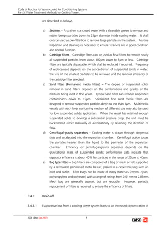 Code of Practice for Water-cooled Air Conditioning Systems
Part 3: Water Treatment Methods for Cooling Towers
2006 Edition (Jan 2007) 9
are described as follows.
a) Strainers – A strainer is a closed vessel with a cleanable screen to remove and
retain foreign particles down to 25μm diameter inside cooling water. It shall
only be used as pre-filtration to remove large particles in the system. Routine
inspection and cleaning is necessary to ensure strainers are in good condition
and normal function.
b) Cartridge filters – Cartridge filters can be used as final filters to remove nearly
all suspended particles from about 100μm down to 1μm or less. Cartridge
filters are typically disposable, which shall be replaced if required. Frequency
of replacement depends on the concentration of suspended solids in water,
the size of the smallest particles to be removed and the removal efficiency of
the cartridge filter selected.
c) Sand filters (Permanent media filters) – The degree of suspended solids
removal in sand filters depends on the combinations and grades of the
medium being used in the vessel. Typical sand filter can remove suspended
contaminants down to 10μm. Specialized fine sand media filters are
designed to remove suspended particles down to less than 1μm. Multimedia
vessels with each layer containing medium of different size may also be used
for low suspended solids application. When the vessel has retained enough
suspended solids to develop a substantial pressure drop, the unit must be
backwashed either manually or automatically by reversing the direction of
flow.
d) Centrifugal-gravity separators – Cooling water is drawn through tangential
slots and accelerated into the separation chamber. Centrifugal action tosses
the particles heavier than the liquid to the perimeter of the separation
chamber. Efficiency of centrifugal-gravity separator depends on the
gravitational mass of suspended solids; performance data indicate that
separator efficiency is about 40% for particles in the range of 20μm to 40μm.
e) Bag type filters – Bag filters are composed of a bag of mesh or felt supported
by a removable perforated metal basket, placed in a closed housing with an
inlet and outlet. Filter bags can be made of many materials (cotton, nylon,
polypropylene and polyester) with a range of ratings from 0.01mm to 0.85mm.
Mesh bag are generally coarser, but are reusable. However, periodic
replacement of filters is required to ensure the efficiency of filters.
3.4.3 Bleed-off
3.4.3.1 Evaporative loss from a cooling tower system leads to an increased concentration of
 