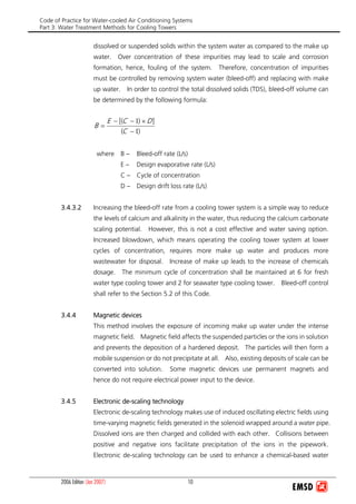 Code of Practice for Water-cooled Air Conditioning Systems
Part 3: Water Treatment Methods for Cooling Towers
2006 Edition (Jan 2007) 10
dissolved or suspended solids within the system water as compared to the make up
water. Over concentration of these impurities may lead to scale and corrosion
formation, hence, fouling of the system. Therefore, concentration of impurities
must be controlled by removing system water (bleed-off) and replacing with make
up water. In order to control the total dissolved solids (TDS), bleed-off volume can
be determined by the following formula:
)(
])[(
1
1
−
×−−
=
C
DCE
B
where B – Bleed-off rate (L/s)
E – Design evaporative rate (L/s)
C – Cycle of concentration
D – Design drift loss rate (L/s)
3.4.3.2 Increasing the bleed-off rate from a cooling tower system is a simple way to reduce
the levels of calcium and alkalinity in the water, thus reducing the calcium carbonate
scaling potential. However, this is not a cost effective and water saving option.
Increased blowdown, which means operating the cooling tower system at lower
cycles of concentration, requires more make up water and produces more
wastewater for disposal. Increase of make up leads to the increase of chemicals
dosage. The minimum cycle of concentration shall be maintained at 6 for fresh
water type cooling tower and 2 for seawater type cooling tower. Bleed-off control
shall refer to the Section 5.2 of this Code.
3.4.4 Magnetic devices
This method involves the exposure of incoming make up water under the intense
magnetic field. Magnetic field affects the suspended particles or the ions in solution
and prevents the deposition of a hardened deposit. The particles will then form a
mobile suspension or do not precipitate at all. Also, existing deposits of scale can be
converted into solution. Some magnetic devices use permanent magnets and
hence do not require electrical power input to the device.
3.4.5 Electronic de-scaling technology
Electronic de-scaling technology makes use of induced oscillating electric fields using
time-varying magnetic fields generated in the solenoid wrapped around a water pipe.
Dissolved ions are then charged and collided with each other. Collisions between
positive and negative ions facilitate precipitation of the ions in the pipework.
Electronic de-scaling technology can be used to enhance a chemical-based water
 