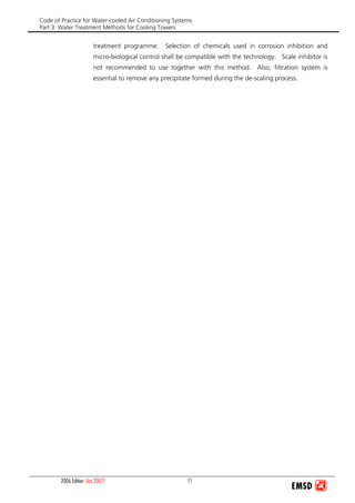 Code of Practice for Water-cooled Air Conditioning Systems
Part 3: Water Treatment Methods for Cooling Towers
2006 Edition (Jan 2007) 11
treatment programme. Selection of chemicals used in corrosion inhibition and
micro-biological control shall be compatible with the technology. Scale inhibitor is
not recommended to use together with this method. Also, filtration system is
essential to remove any precipitate formed during the de-scaling process.
 