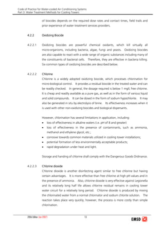 Code of Practice for Water-cooled Air Conditioning Systems
Part 3: Water Treatment Methods for Cooling Towers
2006 Edition (Jan 2007) 13
of biocides depends on the required dose rates and contact times, field trails and
prior experience of water treatment services providers.
4.2.2 Oxidizing Biocide
4.2.2.1 Oxidizing biocides are powerful chemical oxidants, which kill virtually all
micro-organisms, including bacteria, algae, fungi and yeasts. Oxidizing biocides
are also capable to react with a wide range of organic substances including many of
the constituents of bacterial cells. Therefore, they are effective in bacteria killing.
Six common types of oxidizing biocides are described below.
4.2.2.2 Chlorine
Chlorine is a widely adopted oxidizing biocide, which processes chlorination for
micro-biological control. It provides a residual biocide in the treated water and can
be readily checked. In general, the dosage required is below 1 mg/L free chlorine.
It is cheap and readily available as a pure gas, as well as in the form of various liquid
and solid compounds. It can be dosed in the form of sodium hypochlorite. It may
also be generated in situ by electrolysis of brine. Its effectiveness increases when it
is used with other non-oxidizing biocides and biological dispersants.
However, chlorination has several limitations in application, including:
• loss of effectiveness in alkaline waters (i.e. pH of 8 and greater)
• loss of effectiveness in the presence of contaminants, such as ammonia,
methanol and ethylene glycol, etc.;
• corrosive towards common materials utilized in cooling tower installations;
• potential formation of less environmentally acceptable products;
• rapid degradation under heat and light.
Storage and handing of chlorine shall comply with the Dangerous Goods Ordinance.
4.2.2.3 Chlorine dioxide
Chlorine dioxide is another disinfecting agent similar to free chlorine but having
certain advantages. It is more effective than free chlorine at high pH values and in
the presence of ammonia. Also, chlorine dioxide is very effective against Legionella
and its relatively long half life allows chlorine residual remains in cooling tower
water circuit for a relatively long period. Chlorine dioxide is produced by mixing
the chlorinated water from a normal chlorinator and sodium chlorite solution. The
reaction takes place very quickly; however, the process is more costly than simple
chlorination.
 