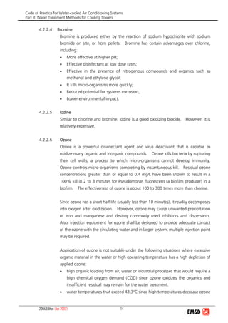 Code of Practice for Water-cooled Air Conditioning Systems
Part 3: Water Treatment Methods for Cooling Towers
2006 Edition (Jan 2007) 14
4.2.2.4 Bromine
Bromine is produced either by the reaction of sodium hypochlorite with sodium
bromide on site, or from pellets. Bromine has certain advantages over chlorine,
including:
• More effective at higher pH;
• Effective disinfectant at low dose rates;
• Effective in the presence of nitrogenous compounds and organics such as
methanol and ethylene glycol;
• It kills micro-organisms more quickly;
• Reduced potential for systems corrosion;
• Lower environmental impact.
4.2.2.5 Iodine
Similar to chlorine and bromine, iodine is a good oxidizing biocide. However, it is
relatively expensive.
4.2.2.6 Ozone
Ozone is a powerful disinfectant agent and virus deactivant that is capable to
oxidize many organic and inorganic compounds. Ozone kills bacteria by rupturing
their cell walls, a process to which micro-organisms cannot develop immunity.
Ozone controls micro-organisms completing by instantaneous kill. Residual ozone
concentrations greater than or equal to 0.4 mg/L have been shown to result in a
100% kill in 2 to 3 minutes for Pseudomonas fluorescens (a biofilm producer) in a
biofilm. The effectiveness of ozone is about 100 to 300 times more than chorine.
Since ozone has a short half life (usually less than 10 minutes), it readily decomposes
into oxygen after oxidization. However, ozone may cause unwanted precipitation
of iron and manganese and destroy commonly used inhibitors and dispersants.
Also, injection equipment for ozone shall be designed to provide adequate contact
of the ozone with the circulating water and in larger system, multiple injection point
may be required.
Application of ozone is not suitable under the following situations where excessive
organic material in the water or high operating temperature has a high depletion of
applied ozone:
• high organic loading from air, water or industrial processes that would require a
high chemical oxygen demand (COD) since ozone oxidizes the organics and
insufficient residual may remain for the water treatment.
• water temperatures that exceed 43.3°C since high temperatures decrease ozone
 