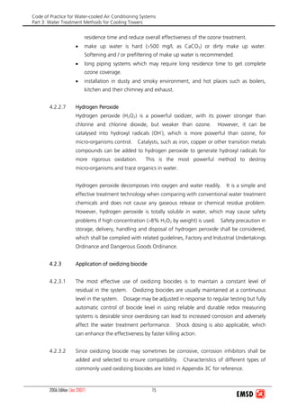 Code of Practice for Water-cooled Air Conditioning Systems
Part 3: Water Treatment Methods for Cooling Towers
2006 Edition (Jan 2007) 15
residence time and reduce overall effectiveness of the ozone treatment.
• make up water is hard (>500 mg/L as CaCO3) or dirty make up water.
Softening and / or prefiltering of make up water is recommended.
• long piping systems which may require long residence time to get complete
ozone coverage.
• installation in dusty and smoky environment, and hot places such as boilers,
kitchen and their chimney and exhaust.
4.2.2.7 Hydrogen Peroxide
Hydrogen peroxide (H2O2) is a powerful oxidizer, with its power stronger than
chlorine and chlorine dioxide, but weaker than ozone. However, it can be
catalysed into hydroxyl radicals (OH-
), which is more powerful than ozone, for
micro-organisms control. Catalysts, such as iron, copper or other transition metals
compounds can be added to hydrogen peroxide to generate hydroxyl radicals for
more rigorous oxidation. This is the most powerful method to destroy
micro-organisms and trace organics in water.
Hydrogen peroxide decomposes into oxygen and water readily. It is a simple and
effective treatment technology when comparing with conventional water treatment
chemicals and does not cause any gaseous release or chemical residue problem.
However, hydrogen peroxide is totally soluble in water, which may cause safety
problems if high concentration (>8% H2O2 by weight) is used. Safety precaution in
storage, delivery, handling and disposal of hydrogen peroxide shall be considered,
which shall be complied with related guidelines, Factory and Industrial Undertakings
Ordinance and Dangerous Goods Ordinance.
4.2.3 Application of oxidizing biocide
4.2.3.1 The most effective use of oxidizing biocides is to maintain a constant level of
residual in the system. Oxidizing biocides are usually maintained at a continuous
level in the system. Dosage may be adjusted in response to regular testing but fully
automatic control of biocide level in using reliable and durable redox measuring
systems is desirable since overdosing can lead to increased corrosion and adversely
affect the water treatment performance. Shock dosing is also applicable, which
can enhance the effectiveness by faster killing action.
4.2.3.2 Since oxidizing biocide may sometimes be corrosive, corrosion inhibitors shall be
added and selected to ensure compatibility. Characteristics of different types of
commonly used oxidizing biocides are listed in Appendix 3C for reference.
 