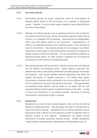 Code of Practice for Water-cooled Air Conditioning Systems
Part 3: Water Treatment Methods for Cooling Towers
2006 Edition (Jan 2007) 16
4.2.4 Non-oxidizing Biocide
4.2.4.1 Non-oxidizing biocides are organic compounds, which kill micro-organism by
targeting specific element of the cell structure or its metabolic or reproductive
process. However, it may be inactive against organisms having slightly different
structure or cell processes.
4.2.4.2 Although non-oxidizing biocides, such as quaternary ammonium salts or diamines,
are sometimes found to be toxic, the low concentration application allows them to
maintain in an acceptable limit for discharge. Isothiazolinones are biodegradable,
which cause little adverse impacts to the environment. Glutaraldehyde is an
effective and rapid-acting biocide and its reactivity prevents it from persisting to
harm the environment. Non-oxidizing biocides kill micro-organism by different
mechanisms, prolong usage of a particularly biocides may allow micro-organisms to
develop resistance towards the chemicals. This can be prevented by adoption an
alternating biocide regime. The table enclosed in Appendix 3D summarized the
characteristics of some common non-oxidizing biocides.
4.2.4.3 Non-oxidizing biocides shall be presented in sufficient concentration with adequate
time for effective micro-biological control. System capacity, evaporation rate,
bleed-off and make up rates shall be considered in calculating dosage concentration
and frequency. Also, biocide hydrolysis (chemical degradation) rate affects the
residual concentration of biocides containing in the cooling tower system.
Concentration of biocides shall be maintained at its minimum effective level to kill
the micro-organisms at the end of the required contact time. The period between
non-oxidizing biocide additions shall be based on the system half life, with
sequential additions timed to prevent re-growth of bacteria in the water. In order
to ensure the effectiveness of non-oxidizing biocides, monitoring of chemical
concentration in cooling tower systems is required.
4.2.5 Biodispersants
Biodispersants are used to loose microbial deposits, which can then be killed by
biocides or flushed away easily. They also expose new layers of microbial slime or
algae to the attack of biocides. Biodispersants are an effective preventive measure
because they make it difficult for micro-organisms to attach to equipment and / or
pipework surfaces to form deposits. Biodispersants can greatly enhance
performance of biocides particularly oxidizing biocides. Possible biodisperants
include Acrylates, Ligonsulphonates, Methacrylates and Polycarboxylic acids, etc.
 