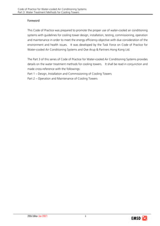 Code of Practice for Water-cooled Air Conditioning Systems
Part 3: Water Treatment Methods for Cooling Towers
2006 Edition (Jan 2007) ii
Foreword
This Code of Practice was prepared to promote the proper use of water-cooled air conditioning
systems with guidelines for cooling tower design, installation, testing, commissioning, operation
and maintenance in order to meet the energy efficiency objective with due consideration of the
environment and health issues. It was developed by the Task Force on Code of Practice for
Water-cooled Air Conditioning Systems and Ove Arup & Partners Hong Kong Ltd.
The Part 3 of this series of Code of Practice for Water-cooled Air Conditioning Systems provides
details on the water treatment methods for cooling towers. It shall be read in conjunction and
made cross-reference with the followings:
Part 1 – Design, Installation and Commissioning of Cooling Towers
Part 2 – Operation and Maintenance of Cooling Towers
 